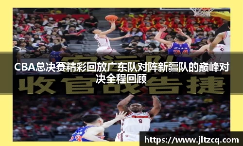 CBA总决赛精彩回放广东队对阵新疆队的巅峰对决全程回顾